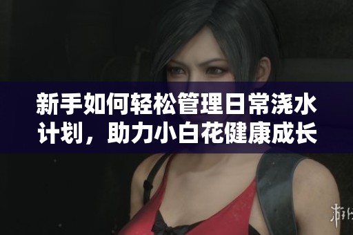 新手如何轻松管理日常浇水计划，助力小白花健康成长