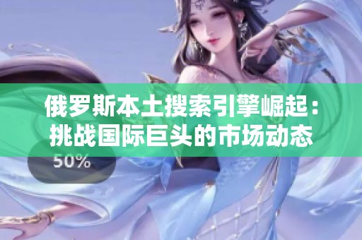 俄罗斯本土搜索引擎崛起：挑战国际巨头的市场动态