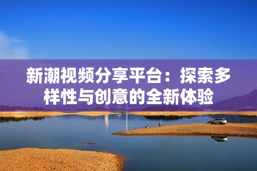 新潮视频分享平台：探索多样性与创意的全新体验