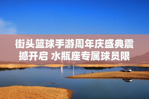 街头篮球手游周年庆盛典震撼开启 水瓶座专属球员限时上线