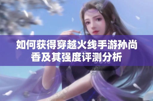 如何获得穿越火线手游孙尚香及其强度评测分析