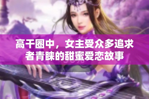 高干圈中，女主受众多追求者青睐的甜蜜爱恋故事