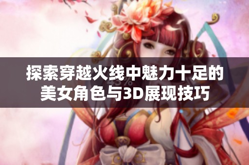 探索穿越火线中魅力十足的美女角色与3D展现技巧