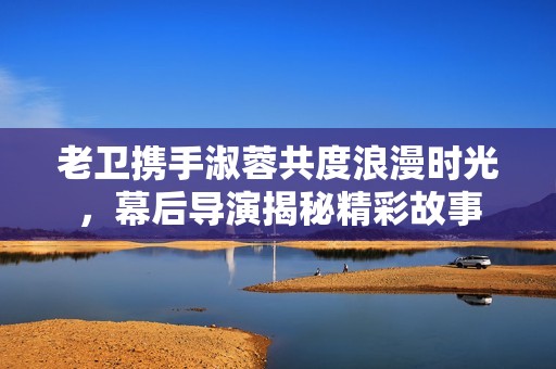 老卫携手淑蓉共度浪漫时光，幕后导演揭秘精彩故事