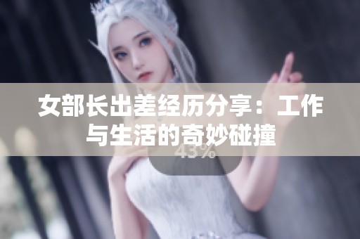 女部长出差经历分享：工作与生活的奇妙碰撞