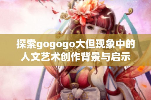 探索gogogo大但现象中的人文艺术创作背景与启示