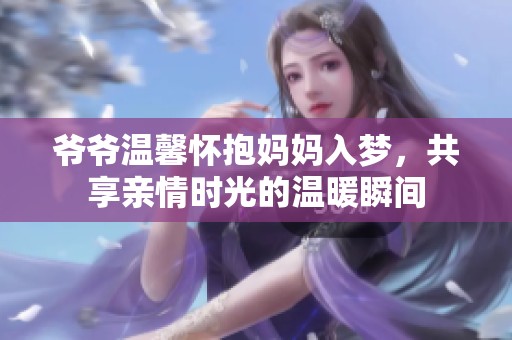 爷爷温馨怀抱妈妈入梦，共享亲情时光的温暖瞬间