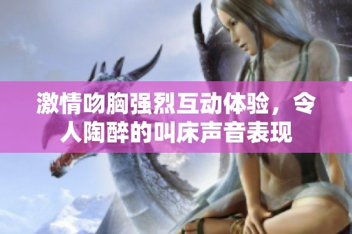 激情吻胸强烈互动体验，令人陶醉的叫床声音表现