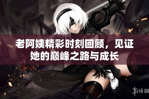 老阿姨精彩时刻回顾，见证她的巅峰之路与成长