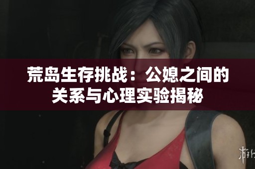 荒岛生存挑战：公媳之间的关系与心理实验揭秘