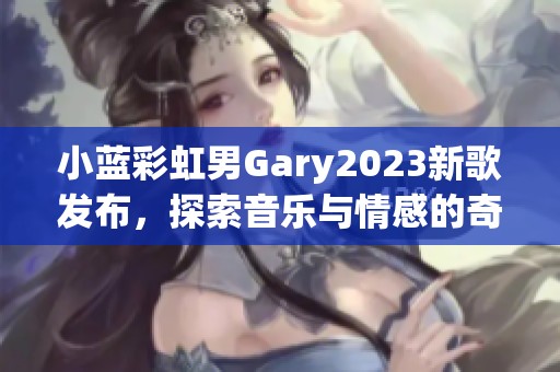 小蓝彩虹男Gary2023新歌发布，探索音乐与情感的奇妙交融