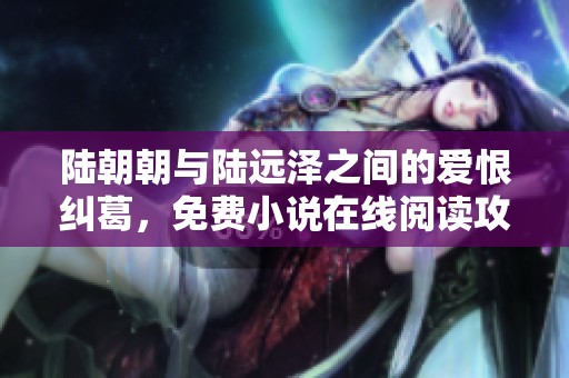 陆朝朝与陆远泽之间的爱恨纠葛，免费小说在线阅读攻略