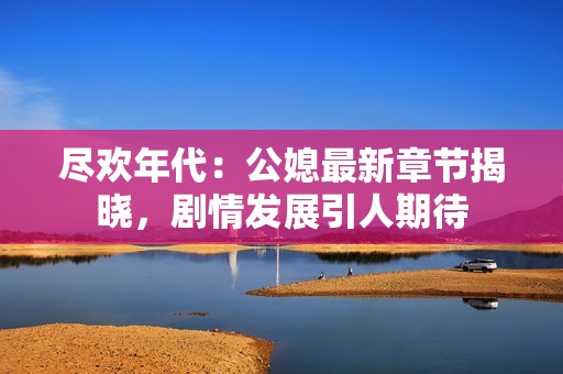 尽欢年代：公媳最新章节揭晓，剧情发展引人期待
