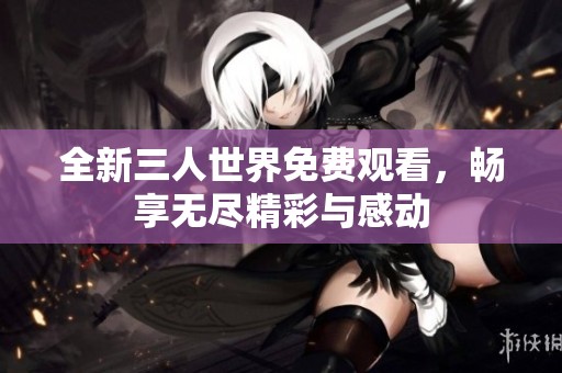 全新三人世界免费观看，畅享无尽精彩与感动