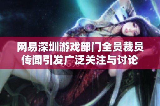 网易深圳游戏部门全员裁员传闻引发广泛关注与讨论