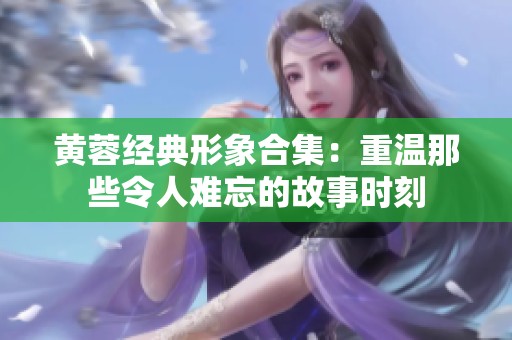 黄蓉经典形象合集：重温那些令人难忘的故事时刻