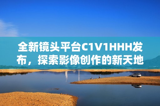 全新镜头平台C1V1HHH发布，探索影像创作的新天地