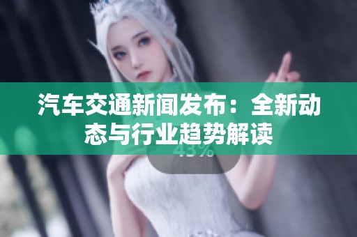 汽车交通新闻发布：全新动态与行业趋势解读