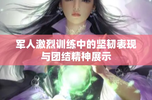 军人激烈训练中的坚韧表现与团结精神展示