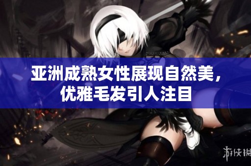 亚洲成熟女性展现自然美，优雅毛发引人注目