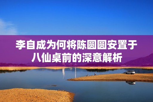 李自成为何将陈圆圆安置于八仙桌前的深意解析