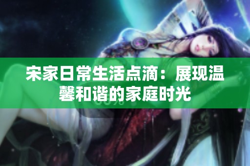 宋家日常生活点滴：展现温馨和谐的家庭时光