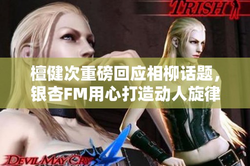 檀健次重磅回应相柳话题，银杏FM用心打造动人旋律