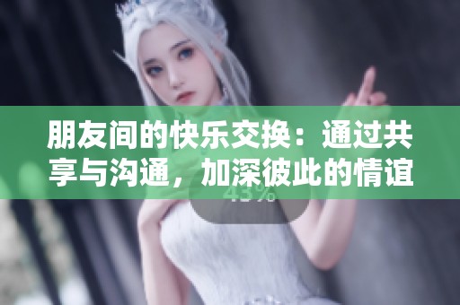 朋友间的快乐交换：通过共享与沟通，加深彼此的情谊与理解