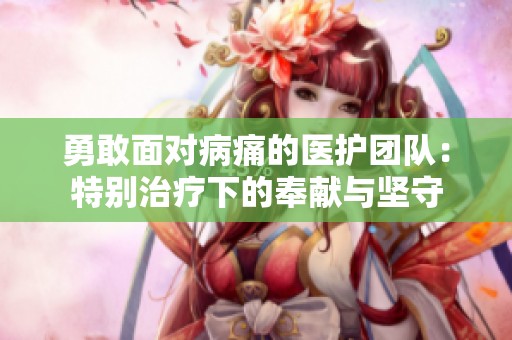 勇敢面对病痛的医护团队：特别治疗下的奉献与坚守