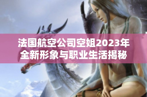 法国航空公司空姐2023年全新形象与职业生活揭秘