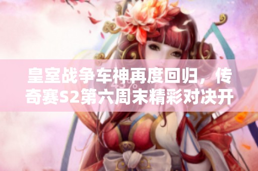 皇室战争车神再度回归，传奇赛S2第六周末精彩对决开启