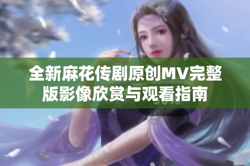 全新麻花传剧原创MV完整版影像欣赏与观看指南