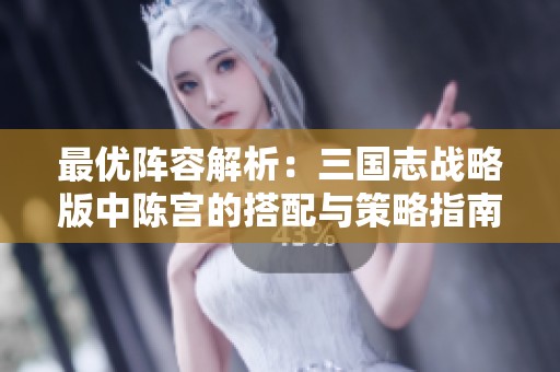 最优阵容解析：三国志战略版中陈宫的搭配与策略指南