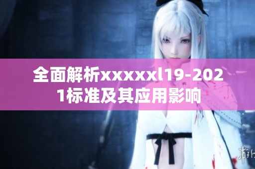 全面解析xxxxxl19-2021标准及其应用影响