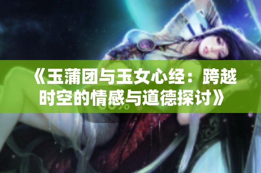 《玉蒲团与玉女心经：跨越时空的情感与道德探讨》