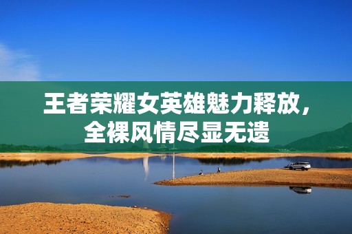 王者荣耀女英雄魅力释放，全裸风情尽显无遗