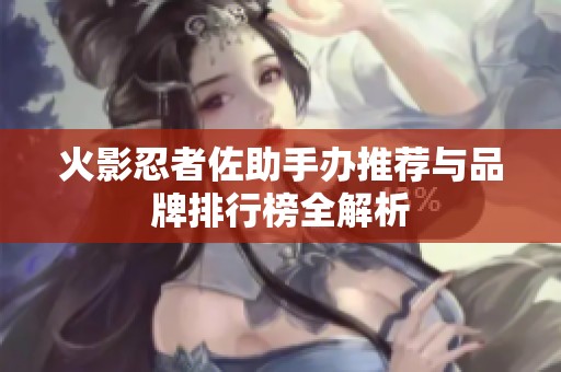 火影忍者佐助手办推荐与品牌排行榜全解析