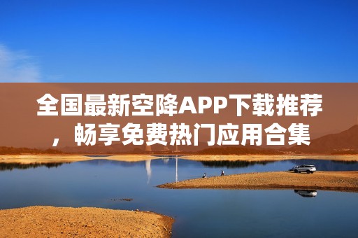 全国最新空降APP下载推荐，畅享免费热门应用合集