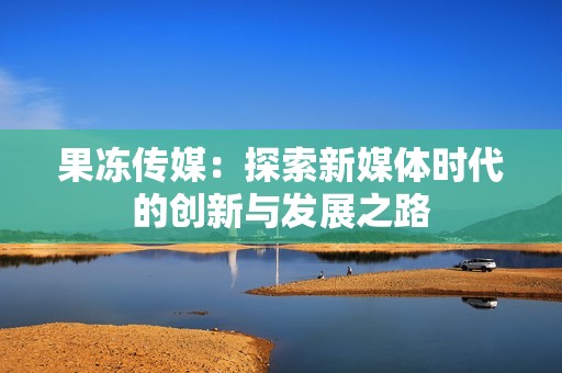 果冻传媒：探索新媒体时代的创新与发展之路