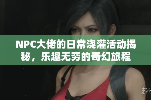 NPC大佬的日常浇灌活动揭秘，乐趣无穷的奇幻旅程