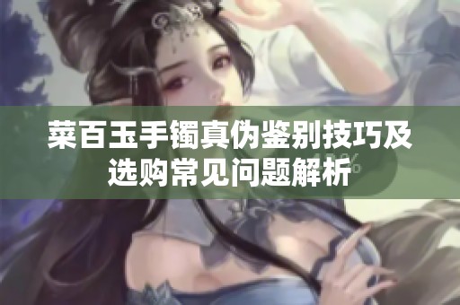菜百玉手镯真伪鉴别技巧及选购常见问题解析