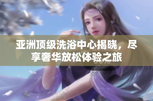 亚洲顶级洗浴中心揭晓，尽享奢华放松体验之旅