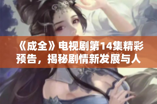 《成全》电视剧第14集精彩预告，揭秘剧情新发展与人物命运交织