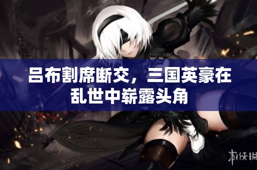 吕布割席断交，三国英豪在乱世中崭露头角