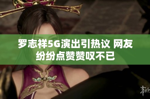 罗志祥5G演出引热议 网友纷纷点赞赞叹不已