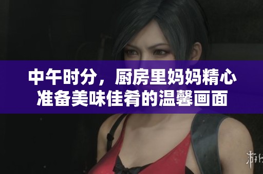 中午时分，厨房里妈妈精心准备美味佳肴的温馨画面