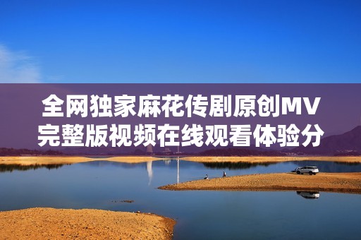 全网独家麻花传剧原创MV完整版视频在线观看体验分享