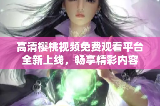 高清樱桃视频免费观看平台全新上线，畅享精彩内容