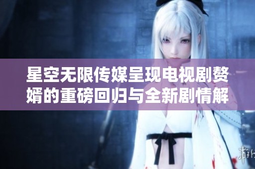 星空无限传媒呈现电视剧赘婿的重磅回归与全新剧情解析