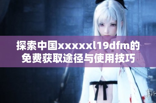 探索中国xxxxxl19dfm的免费获取途径与使用技巧